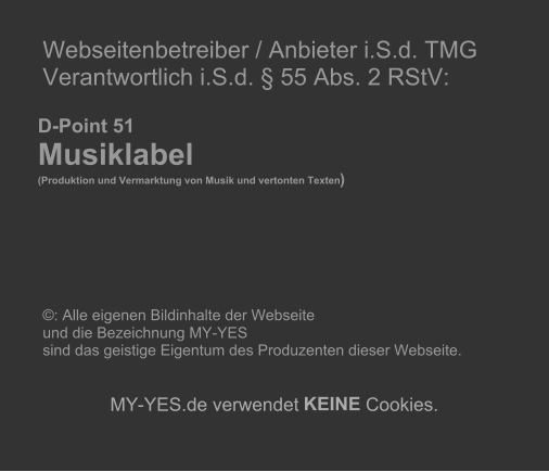Webseitenbetreiber / Anbieter i.S.d. TMG   Verantwortlich i.S.d.  55 Abs. 2 RStV:             D-Point 51       Musiklabel        (Produktion und Vermarktung von Musik und vertonten Texten )                       : Alle eigenen Bildinhalte der Webseite    und die Bezeichnung MY-YES    sind das geistige Eigentum des Produzenten dieser Webseite.          MY - YES.de verwendet  KEINE  Cookies.