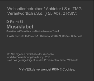 Webseitenbetreiber / Anbieter i.S.d. TMG   Verantwortlich i.S.d.  55 Abs. 2 RStV:             D-Point 51       Musiklabel        (Produktion und Vermarktung von Musik und vertonten Texten )     Postanschrift: D-Point 51, Bahnhofstrae 9, 06749 Bitterfeld                             : Alle eigenen Bildinhalte der Webseite    und die Bezeichnung Guide my  YES    sind das geistige Eigentum des Produzenten dieser Webseite.          MY - YES.de verwendet  KEINE  Cookies.