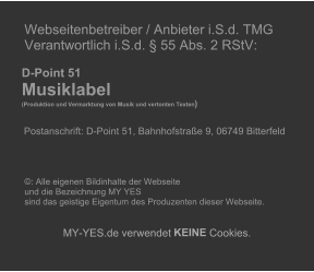 Webseitenbetreiber / Anbieter i.S.d. TMG   Verantwortlich i.S.d.  55 Abs. 2 RStV:             D-Point 51       Musiklabel        (Produktion und Vermarktung von Musik und vertonten Texten )              Postanschrift: D-Point 51, Bahnhofstrae 9, 06749 Bitterfeld                    : Alle eigenen Bildinhalte der Webseite    und die Bezeichnung MY YES    sind das geistige Eigentum des Produzenten dieser Webseite.          MY - YES.de verwendet  KEINE  Cookies.